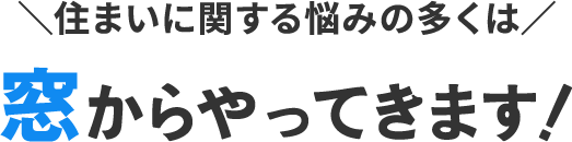 ＼住まいに関する悩みの多くは／窓からやってきます！