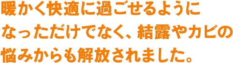 暖かく快適に過ごせるようになっただけでなく、結露やカビの悩みからも解放されました。